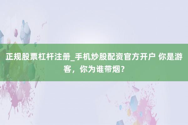 正规股票杠杆注册_手机炒股配资官方开户 你是游客，你为谁带烟？