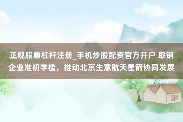 正规股票杠杆注册_手机炒股配资官方开户 取销企业准初学槛，推动北京生意航天星箭协同发展