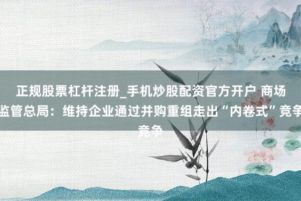 正规股票杠杆注册_手机炒股配资官方开户 商场监管总局：维持企业通过并购重组走出“内卷式”竞争
