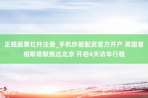 正规股票杠杆注册_手机炒股配资官方开户 英国首相斯塔默抵达北京 开启4天访华行程