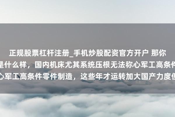 正规股票杠杆注册_手机炒股配资官方开户 那你不知说念简直用的机床是什么样，国内机床尤其系统压根无法称心军工高条件零件制造，这些年才运转加大国产力度但差距依然显明