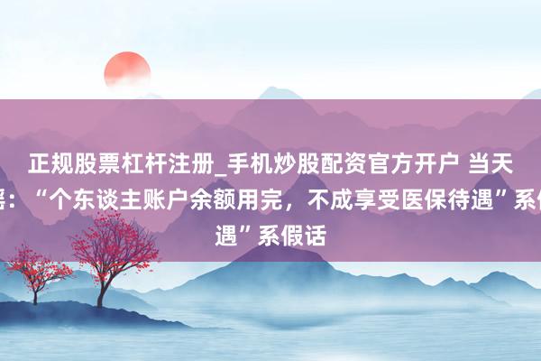 正规股票杠杆注册_手机炒股配资官方开户 当天辟谣：“个东谈主账户余额用完，不成享受医保待遇”系假话