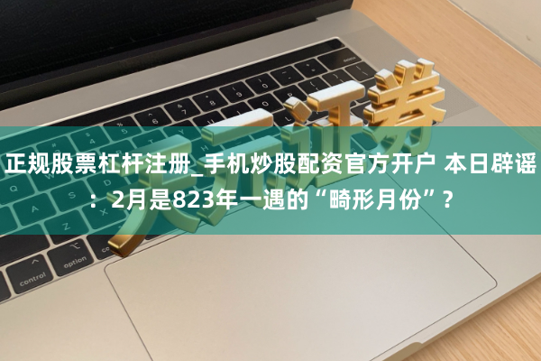 正规股票杠杆注册_手机炒股配资官方开户 本日辟谣：2月是823年一遇的“畸形月份”？