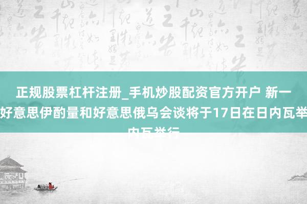 正规股票杠杆注册_手机炒股配资官方开户 新一轮好意思伊酌量和好意思俄乌会谈将于17日在日内瓦举行